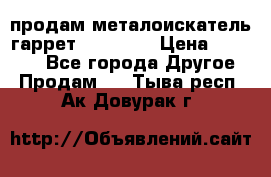 продам металоискатель гаррет evro ace › Цена ­ 20 000 - Все города Другое » Продам   . Тыва респ.,Ак-Довурак г.